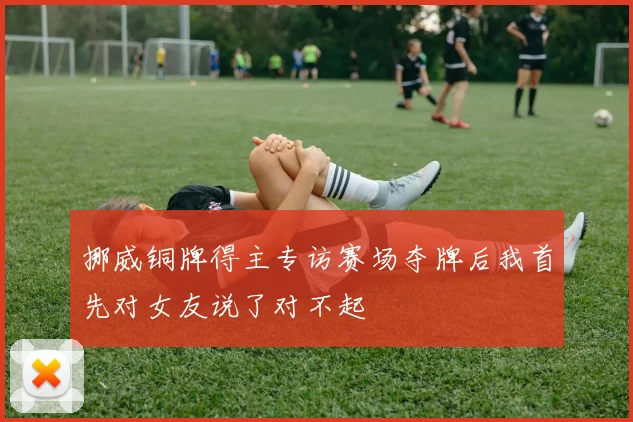 挪威铜牌得主专访赛场夺牌后我首先对女友说了对不起