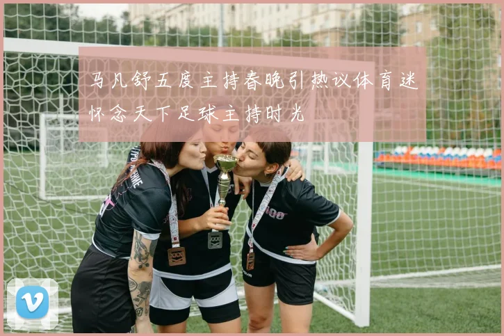 马凡舒五度主持春晚引热议体育迷怀念天下足球主持时光