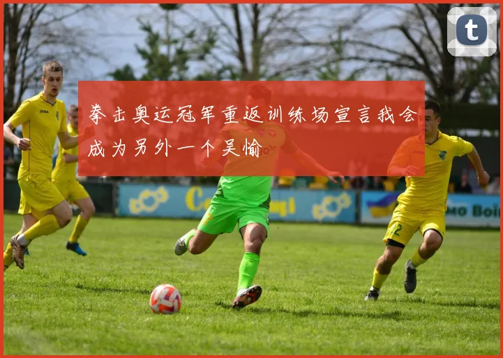 拳击奥运冠军重返训练场宣言我会成为另外一个吴愉